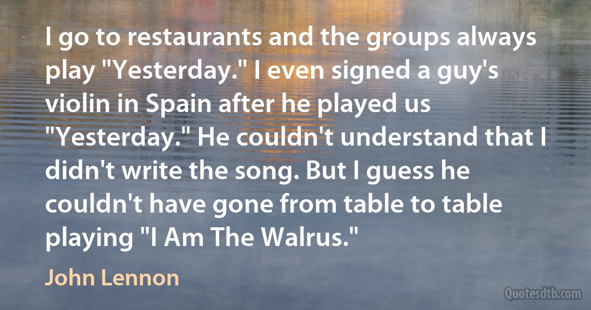 I go to restaurants and the groups always play "Yesterday." I even signed a guy's violin in Spain after he played us "Yesterday." He couldn't understand that I didn't write the song. But I guess he couldn't have gone from table to table playing "I Am The Walrus." (John Lennon)