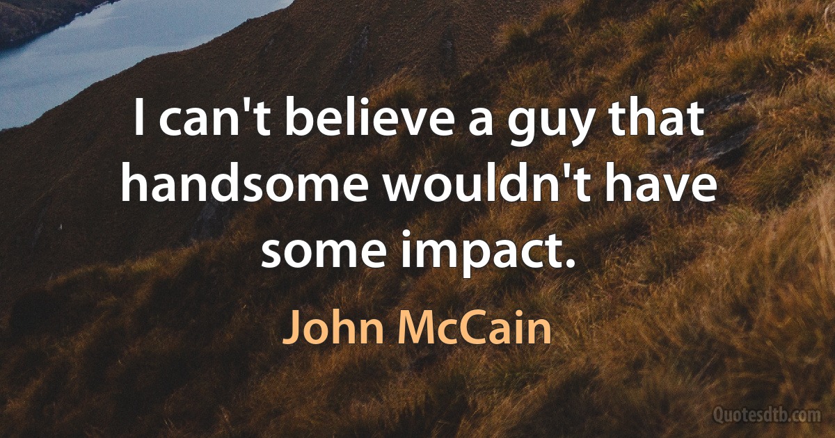 I can't believe a guy that handsome wouldn't have some impact. (John McCain)