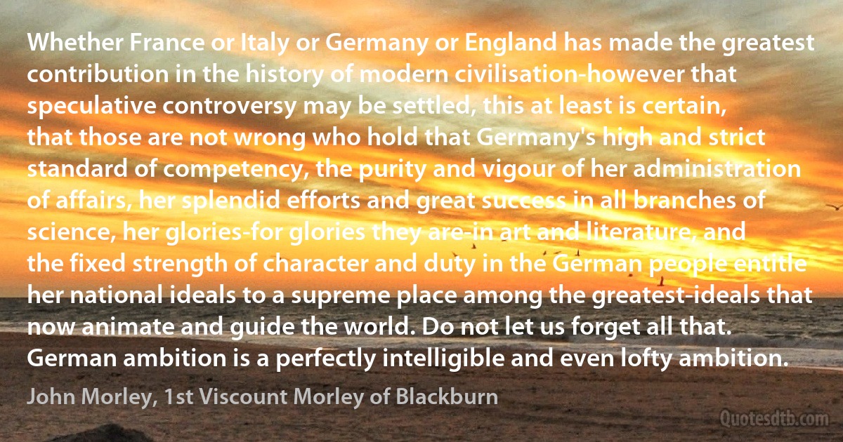 Whether France or Italy or Germany or England has made the greatest contribution in the history of modern civilisation-however that speculative controversy may be settled, this at least is certain, that those are not wrong who hold that Germany's high and strict standard of competency, the purity and vigour of her administration of affairs, her splendid efforts and great success in all branches of science, her glories-for glories they are-in art and literature, and the fixed strength of character and duty in the German people entitle her national ideals to a supreme place among the greatest-ideals that now animate and guide the world. Do not let us forget all that. German ambition is a perfectly intelligible and even lofty ambition. (John Morley, 1st Viscount Morley of Blackburn)