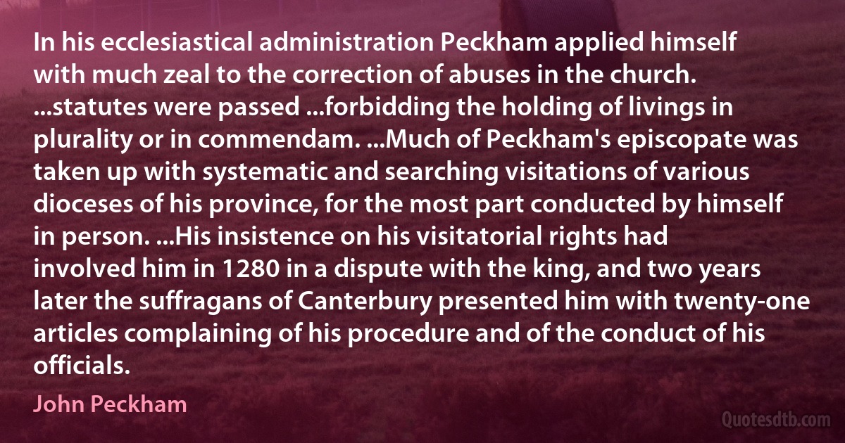 In his ecclesiastical administration Peckham applied himself with much zeal to the correction of abuses in the church. ...statutes were passed ...forbidding the holding of livings in plurality or in commendam. ...Much of Peckham's episcopate was taken up with systematic and searching visitations of various dioceses of his province, for the most part conducted by himself in person. ...His insistence on his visitatorial rights had involved him in 1280 in a dispute with the king, and two years later the suffragans of Canterbury presented him with twenty-one articles complaining of his procedure and of the conduct of his officials. (John Peckham)