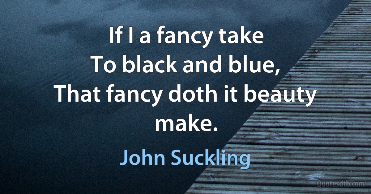 If I a fancy take
To black and blue,
That fancy doth it beauty make. (John Suckling)