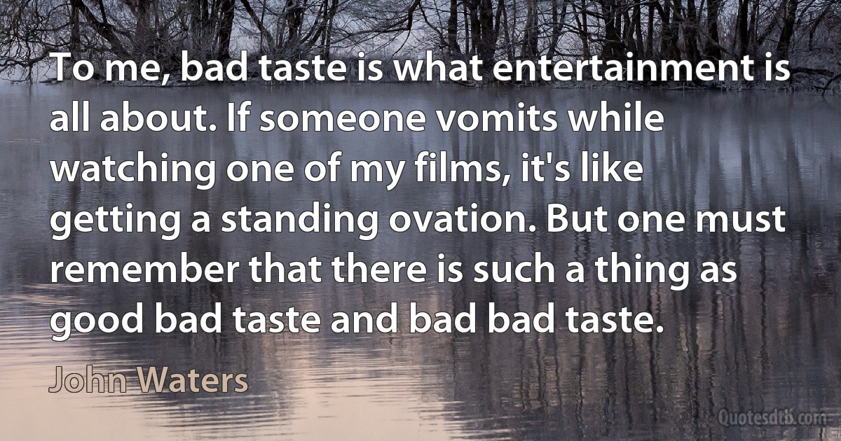 To me, bad taste is what entertainment is all about. If someone vomits while watching one of my films, it's like getting a standing ovation. But one must remember that there is such a thing as good bad taste and bad bad taste. (John Waters)