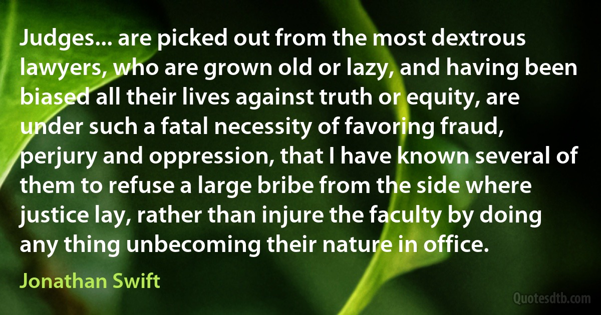 Judges... are picked out from the most dextrous lawyers, who are grown old or lazy, and having been biased all their lives against truth or equity, are under such a fatal necessity of favoring fraud, perjury and oppression, that I have known several of them to refuse a large bribe from the side where justice lay, rather than injure the faculty by doing any thing unbecoming their nature in office. (Jonathan Swift)