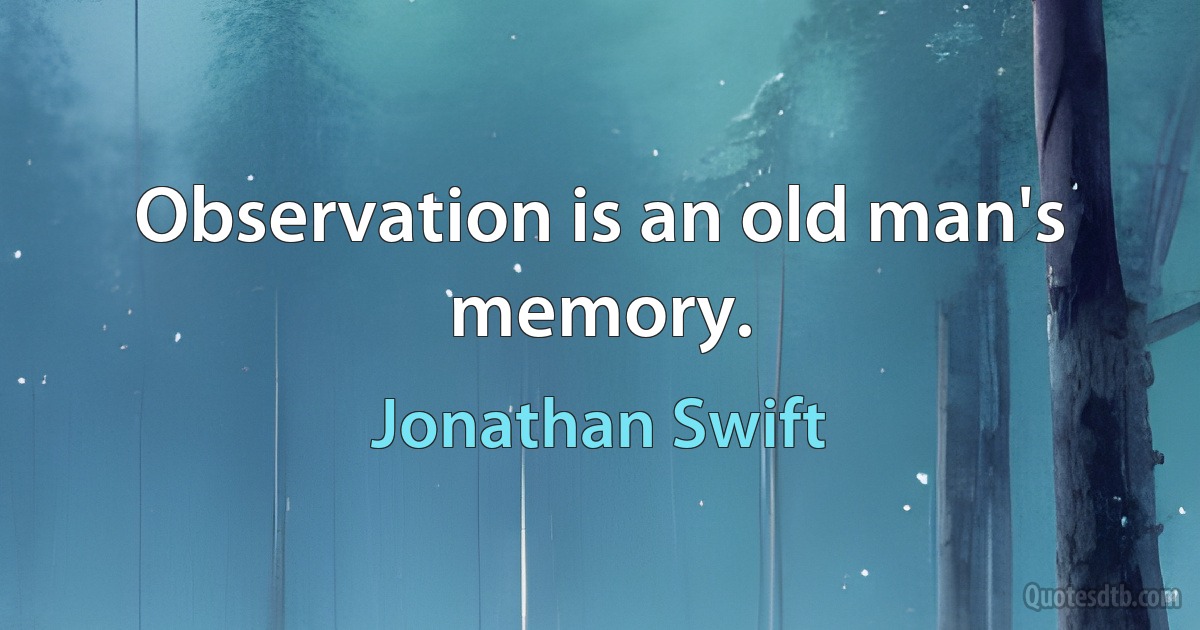 Observation is an old man's memory. (Jonathan Swift)