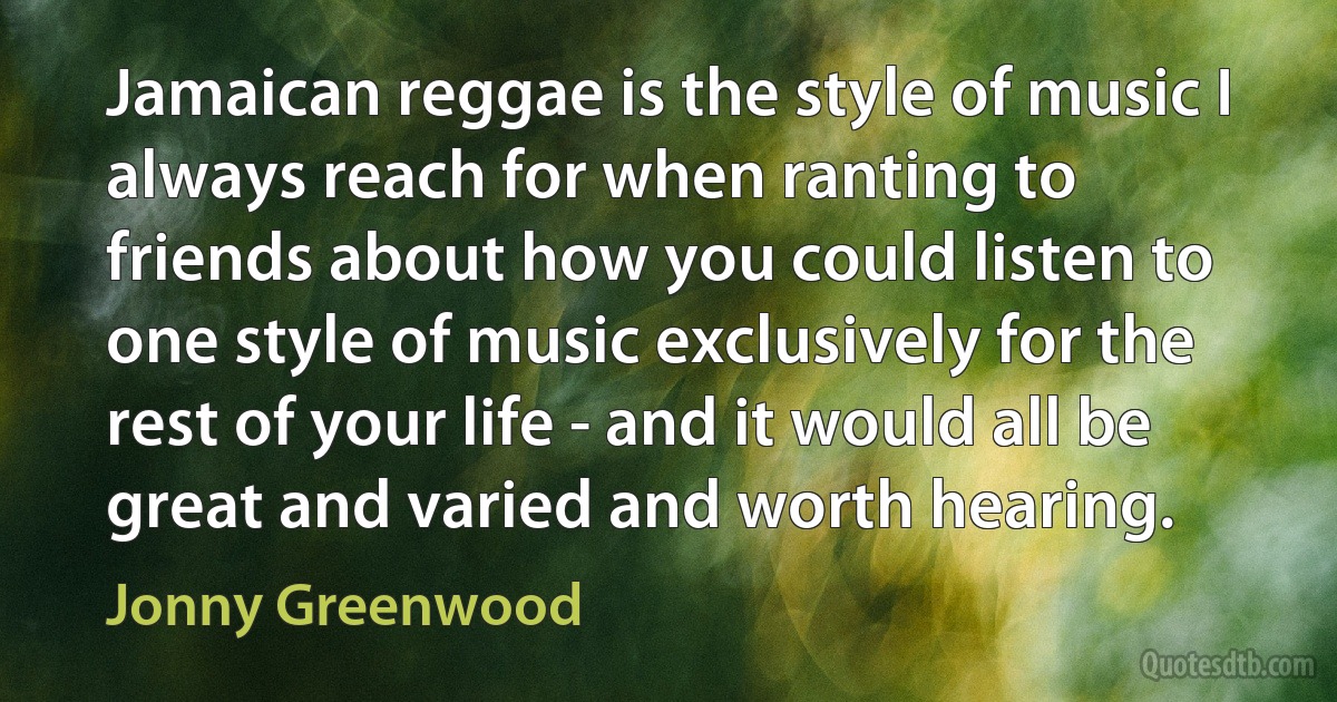 Jamaican reggae is the style of music I always reach for when ranting to friends about how you could listen to one style of music exclusively for the rest of your life - and it would all be great and varied and worth hearing. (Jonny Greenwood)