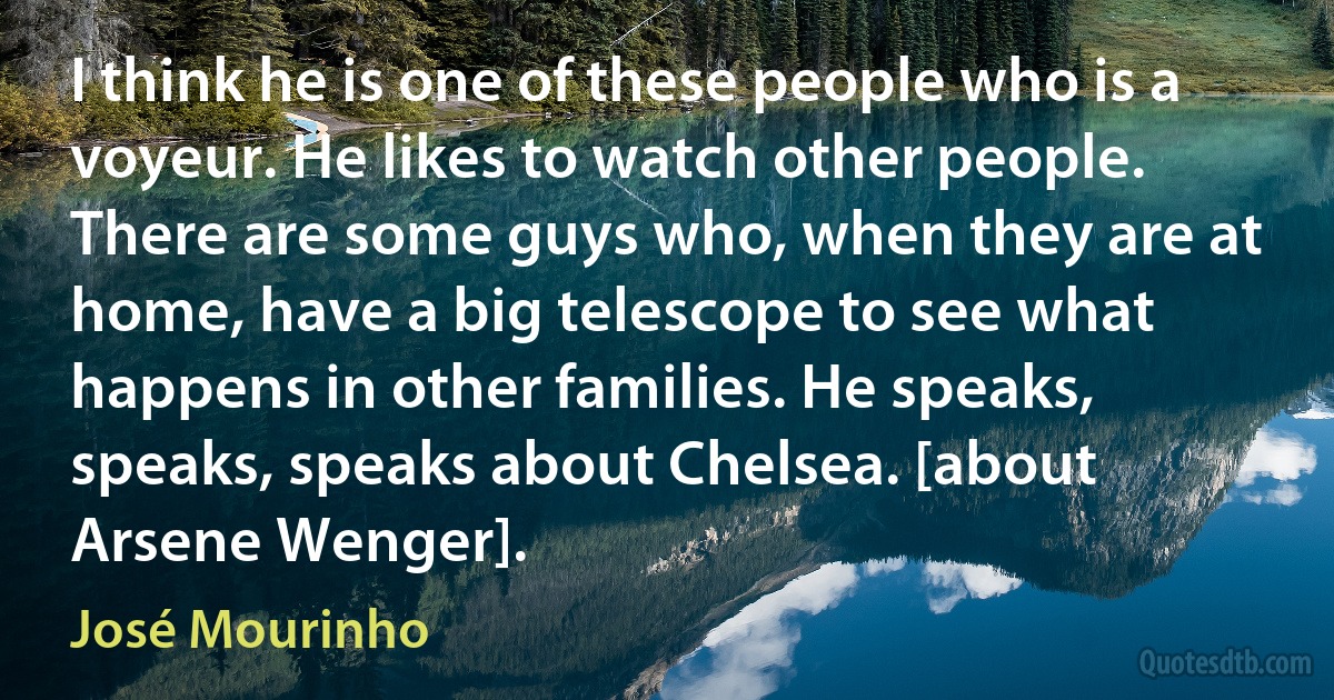 I think he is one of these people who is a voyeur. He likes to watch other people. There are some guys who, when they are at home, have a big telescope to see what happens in other families. He speaks, speaks, speaks about Chelsea. [about Arsene Wenger]. (José Mourinho)