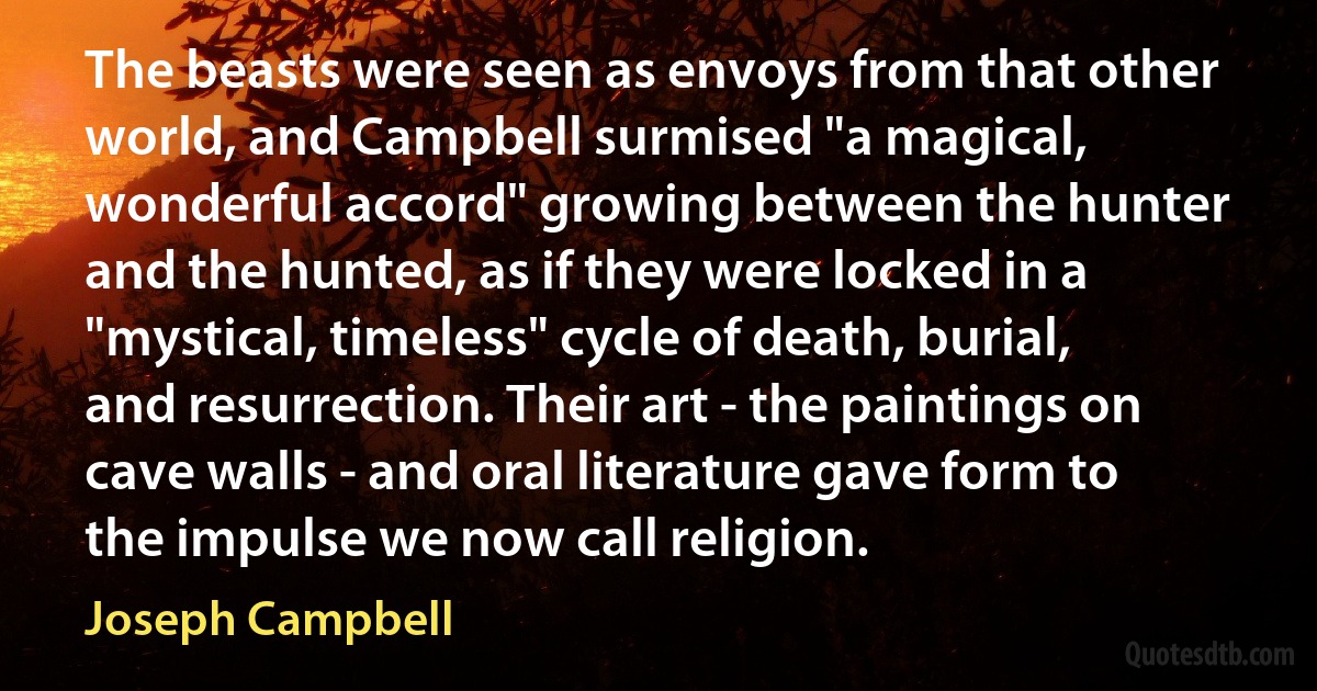 The beasts were seen as envoys from that other world, and Campbell surmised "a magical, wonderful accord" growing between the hunter and the hunted, as if they were locked in a "mystical, timeless" cycle of death, burial, and resurrection. Their art - the paintings on cave walls - and oral literature gave form to the impulse we now call religion. (Joseph Campbell)