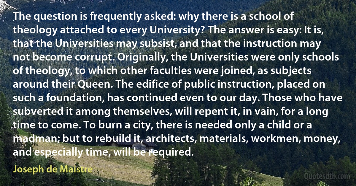 The question is frequently asked: why there is a school of theology attached to every University? The answer is easy: It is, that the Universities may subsist, and that the instruction may not become corrupt. Originally, the Universities were only schools of theology, to which other faculties were joined, as subjects around their Queen. The edifice of public instruction, placed on such a foundation, has continued even to our day. Those who have subverted it among themselves, will repent it, in vain, for a long time to come. To burn a city, there is needed only a child or a madman; but to rebuild it, architects, materials, workmen, money, and especially time, will be required. (Joseph de Maistre)