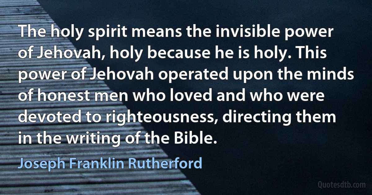 The holy spirit means the invisible power of Jehovah, holy because he is holy. This power of Jehovah operated upon the minds of honest men who loved and who were devoted to righteousness, directing them in the writing of the Bible. (Joseph Franklin Rutherford)