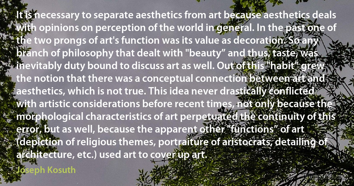 It is necessary to separate aesthetics from art because aesthetics deals with opinions on perception of the world in general. In the past one of the two prongs of art's function was its value as decoration. So any branch of philosophy that dealt with "beauty” and thus, taste, was inevitably duty bound to discuss art as well. Out of this "habit” grew the notion that there was a conceptual connection between art and aesthetics, which is not true. This idea never drastically conflicted with artistic considerations before recent times, not only because the morphological characteristics of art perpetuated the continuity of this error, but as well, because the apparent other "functions” of art (depiction of religious themes, portraiture of aristocrats, detailing of architecture, etc.) used art to cover up art. (Joseph Kosuth)