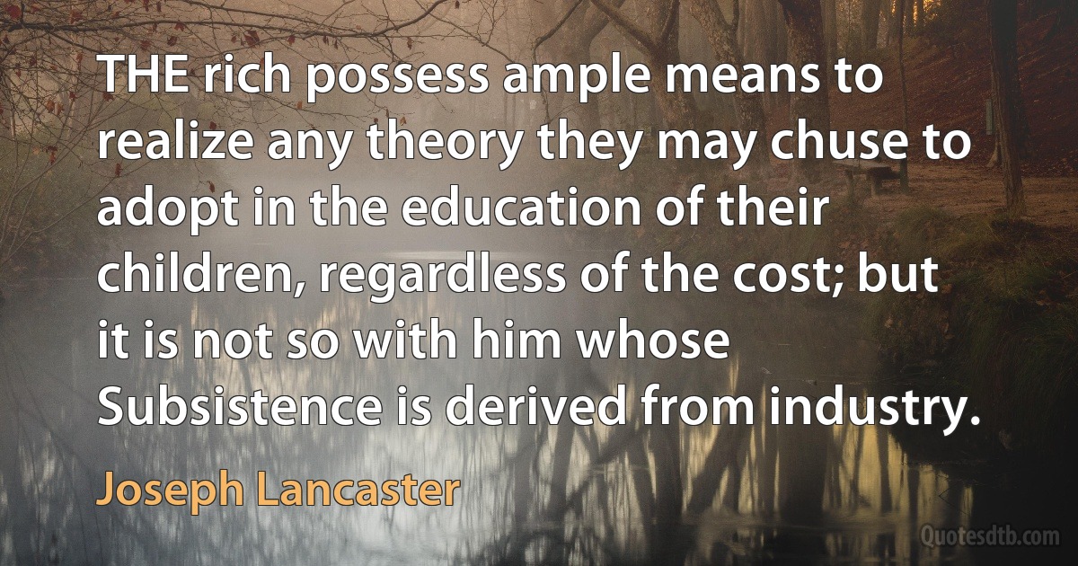 THE rich possess ample means to realize any theory they may chuse to adopt in the education of their children, regardless of the cost; but it is not so with him whose Subsistence is derived from industry. (Joseph Lancaster)