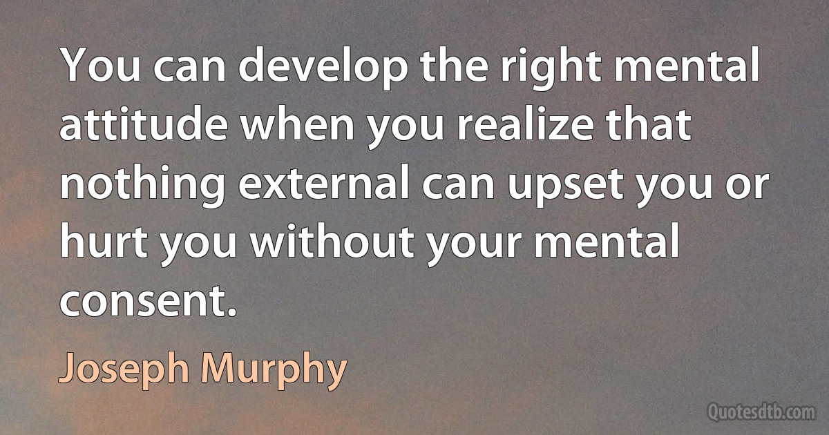 You can develop the right mental attitude when you realize that nothing external can upset you or hurt you without your mental consent. (Joseph Murphy)