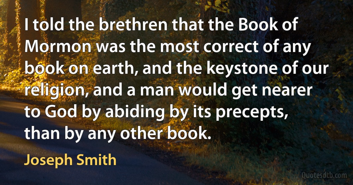 I told the brethren that the Book of Mormon was the most correct of any book on earth, and the keystone of our religion, and a man would get nearer to God by abiding by its precepts, than by any other book. (Joseph Smith)