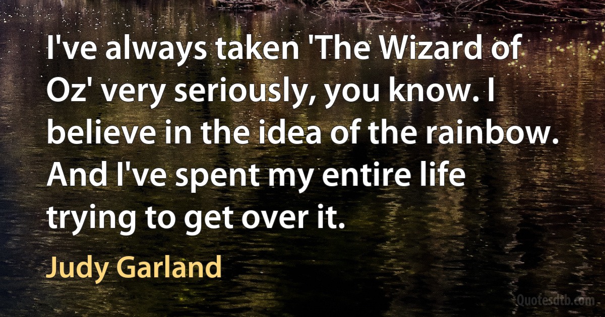 I've always taken 'The Wizard of Oz' very seriously, you know. I believe in the idea of the rainbow. And I've spent my entire life trying to get over it. (Judy Garland)