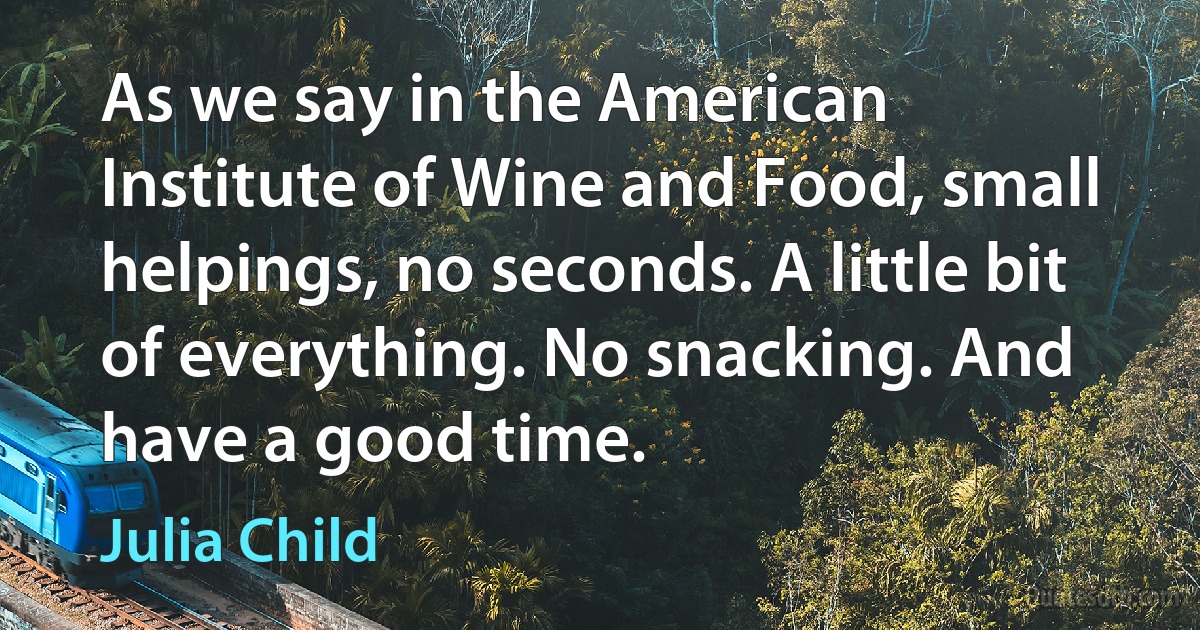 As we say in the American Institute of Wine and Food, small helpings, no seconds. A little bit of everything. No snacking. And have a good time. (Julia Child)