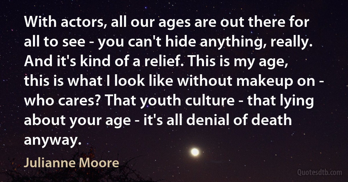 With actors, all our ages are out there for all to see - you can't hide anything, really. And it's kind of a relief. This is my age, this is what I look like without makeup on - who cares? That youth culture - that lying about your age - it's all denial of death anyway. (Julianne Moore)