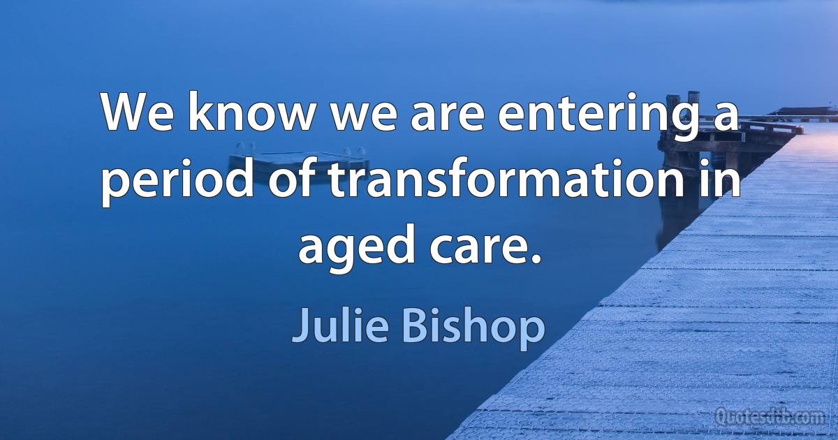 We know we are entering a period of transformation in aged care. (Julie Bishop)