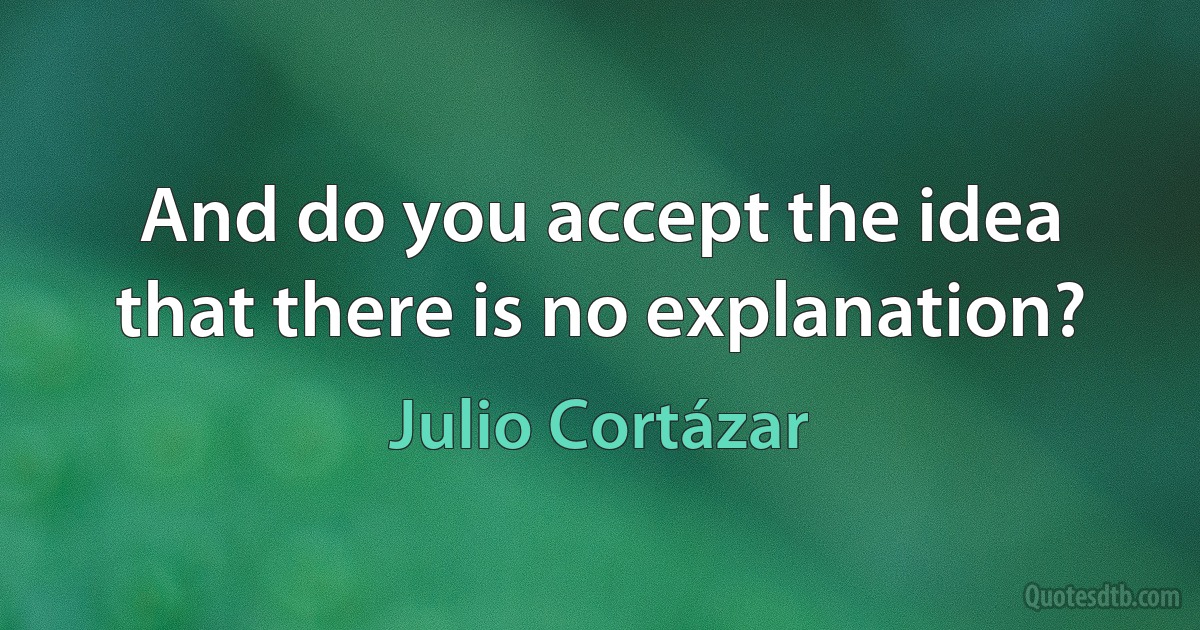 And do you accept the idea that there is no explanation? (Julio Cortázar)