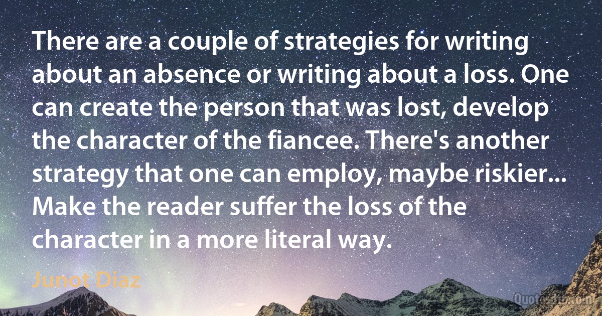 There are a couple of strategies for writing about an absence or writing about a loss. One can create the person that was lost, develop the character of the fiancee. There's another strategy that one can employ, maybe riskier... Make the reader suffer the loss of the character in a more literal way. (Junot Diaz)