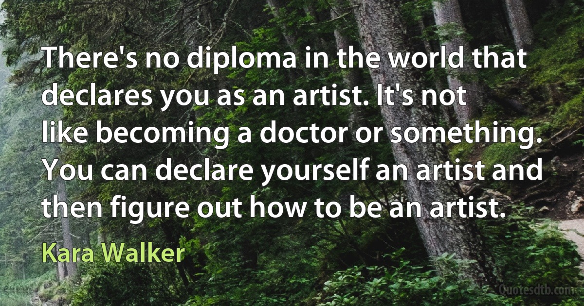 There's no diploma in the world that declares you as an artist. It's not like becoming a doctor or something. You can declare yourself an artist and then figure out how to be an artist. (Kara Walker)