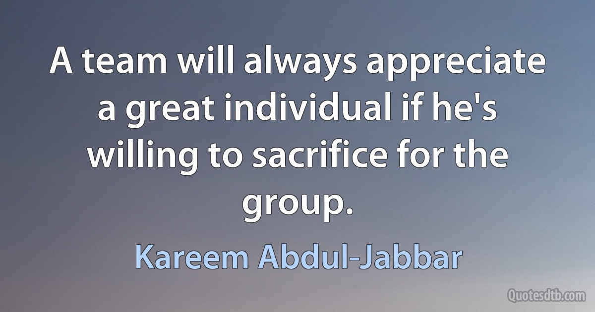 A team will always appreciate a great individual if he's willing to sacrifice for the group. (Kareem Abdul-Jabbar)