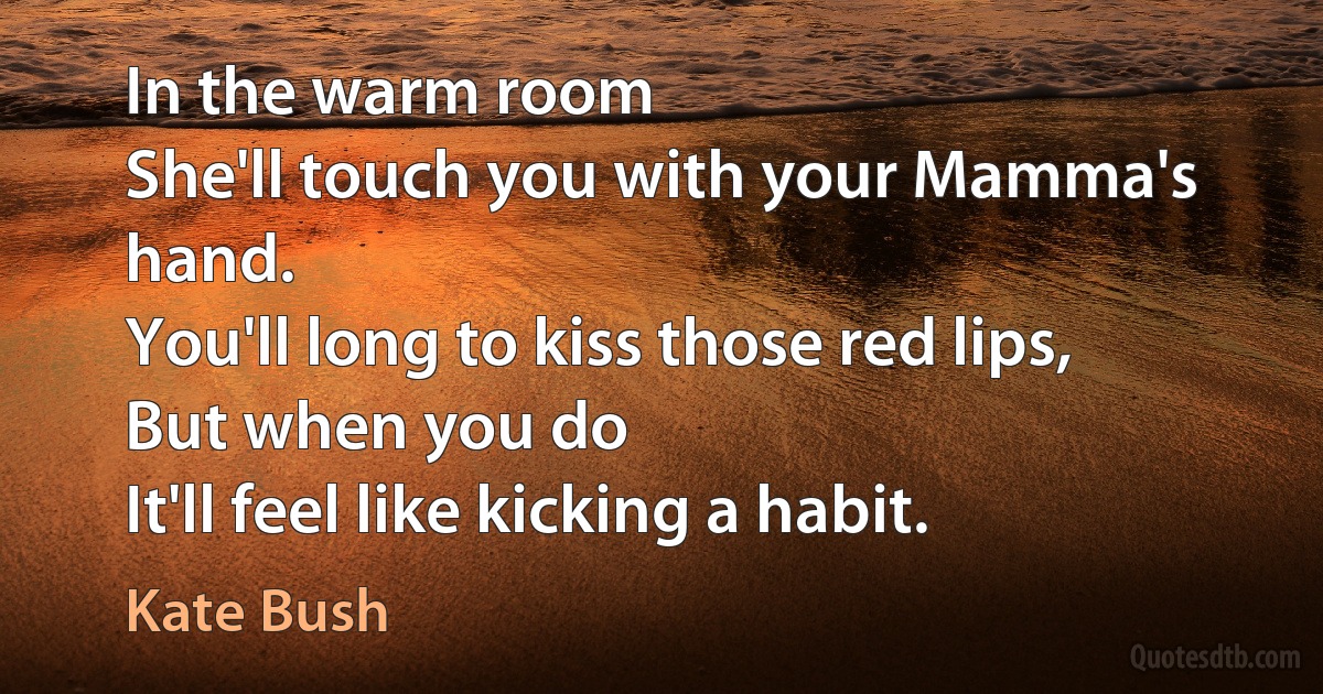 In the warm room
She'll touch you with your Mamma's hand.
You'll long to kiss those red lips,
But when you do
It'll feel like kicking a habit. (Kate Bush)