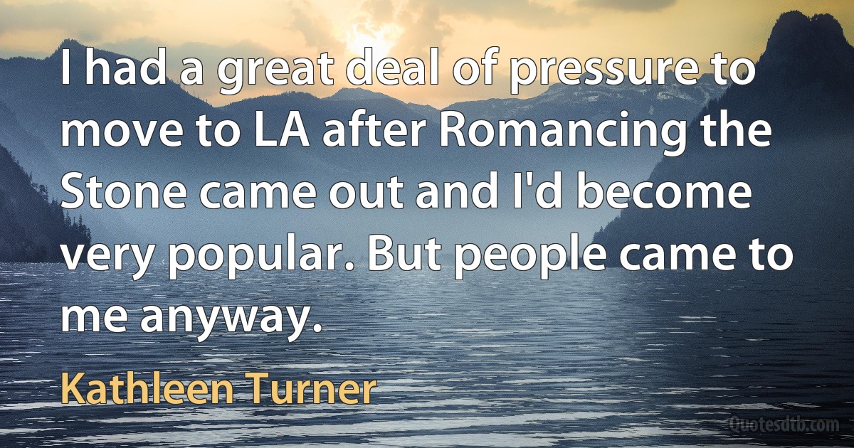 I had a great deal of pressure to move to LA after Romancing the Stone came out and I'd become very popular. But people came to me anyway. (Kathleen Turner)