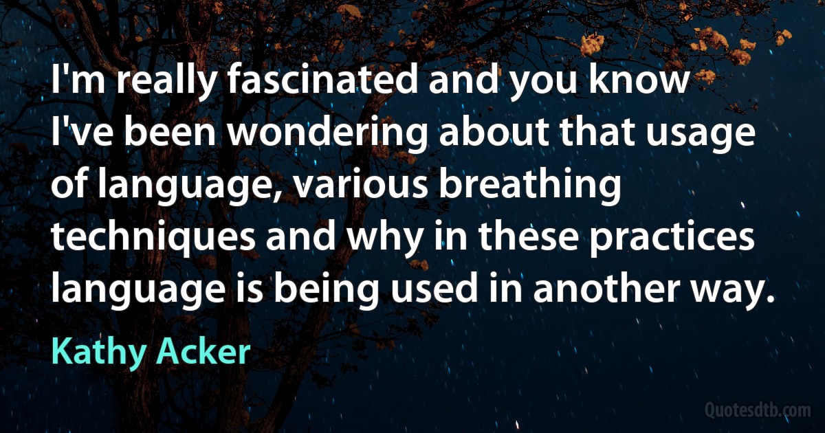 I'm really fascinated and you know I've been wondering about that usage of language, various breathing techniques and why in these practices language is being used in another way. (Kathy Acker)