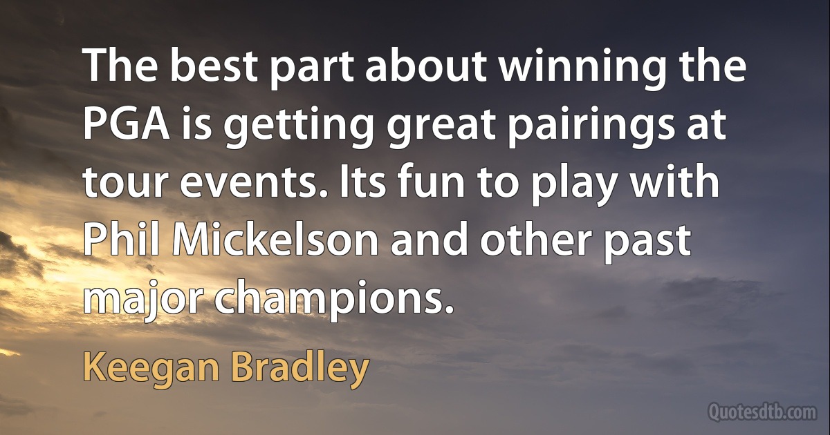 The best part about winning the PGA is getting great pairings at tour events. Its fun to play with Phil Mickelson and other past major champions. (Keegan Bradley)