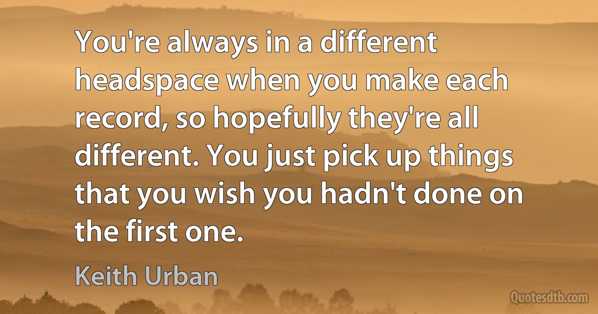 You're always in a different headspace when you make each record, so hopefully they're all different. You just pick up things that you wish you hadn't done on the first one. (Keith Urban)