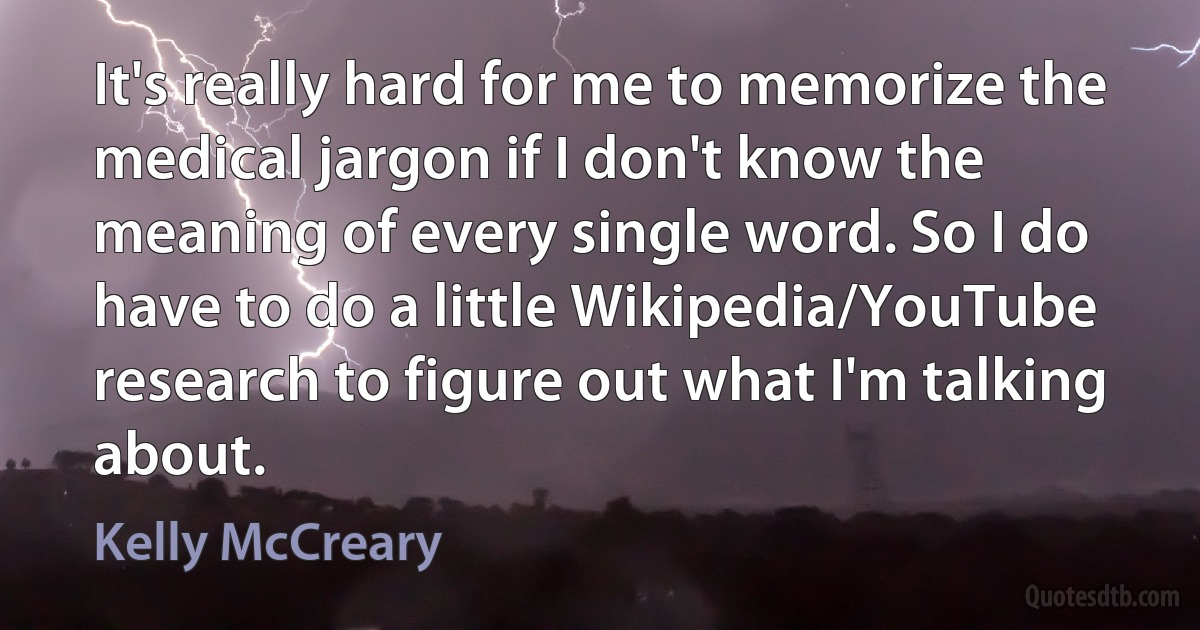 It's really hard for me to memorize the medical jargon if I don't know the meaning of every single word. So I do have to do a little Wikipedia/YouTube research to figure out what I'm talking about. (Kelly McCreary)