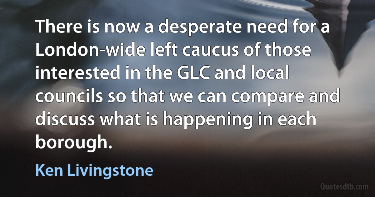 There is now a desperate need for a London-wide left caucus of those interested in the GLC and local councils so that we can compare and discuss what is happening in each borough. (Ken Livingstone)