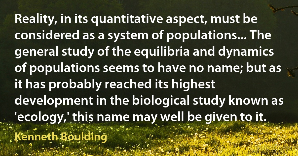 Reality, in its quantitative aspect, must be considered as a system of populations... The general study of the equilibria and dynamics of populations seems to have no name; but as it has probably reached its highest development in the biological study known as 'ecology,' this name may well be given to it. (Kenneth Boulding)