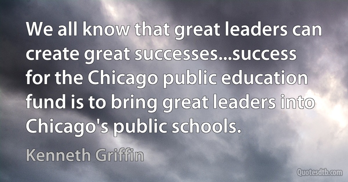 We all know that great leaders can create great successes...success for the Chicago public education fund is to bring great leaders into Chicago's public schools. (Kenneth Griffin)