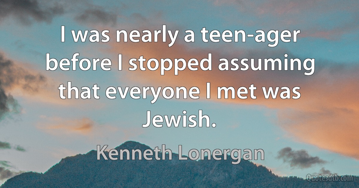 I was nearly a teen-ager before I stopped assuming that everyone I met was Jewish. (Kenneth Lonergan)