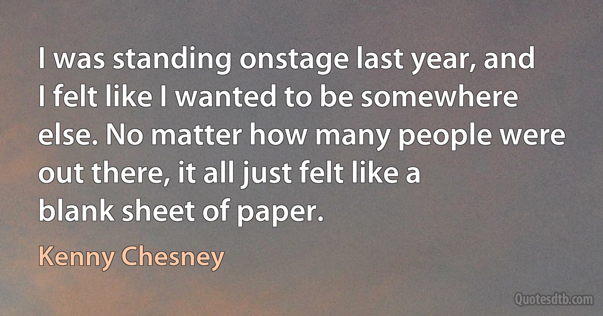 I was standing onstage last year, and I felt like I wanted to be somewhere else. No matter how many people were out there, it all just felt like a blank sheet of paper. (Kenny Chesney)