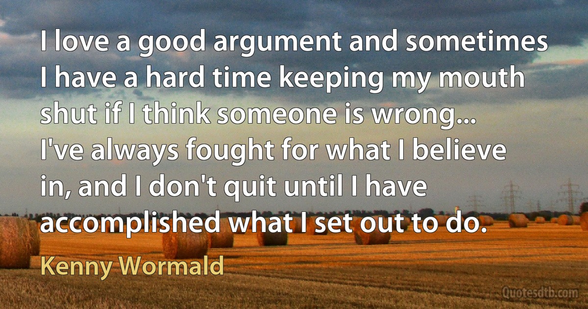 I love a good argument and sometimes I have a hard time keeping my mouth shut if I think someone is wrong... I've always fought for what I believe in, and I don't quit until I have accomplished what I set out to do. (Kenny Wormald)