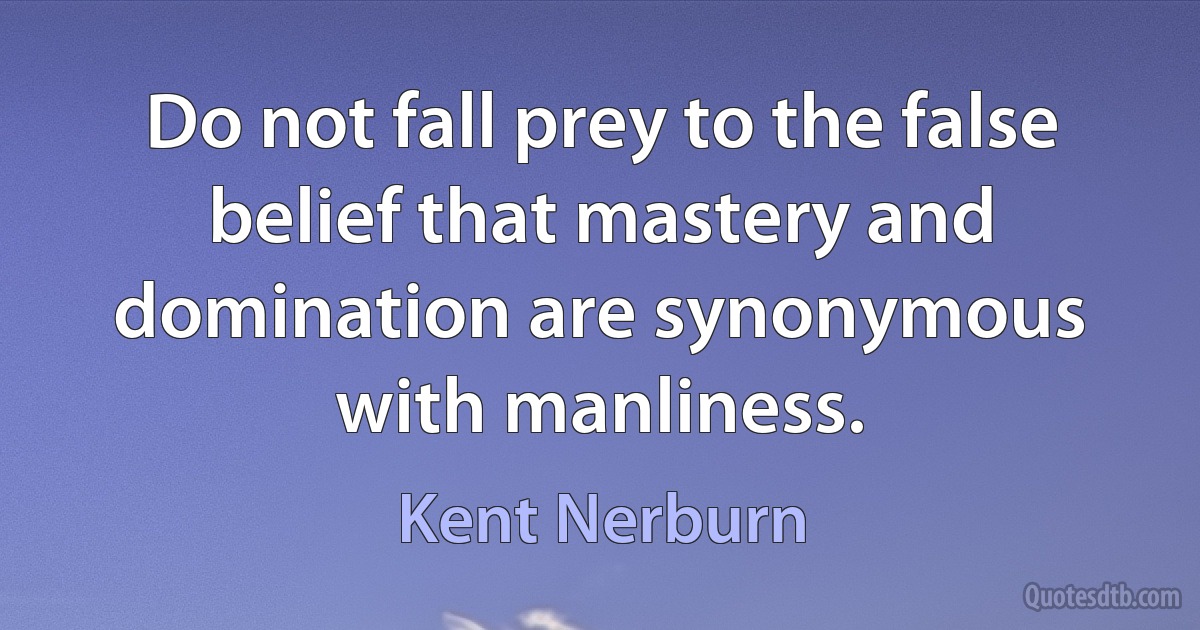 Do not fall prey to the false belief that mastery and domination are synonymous with manliness. (Kent Nerburn)