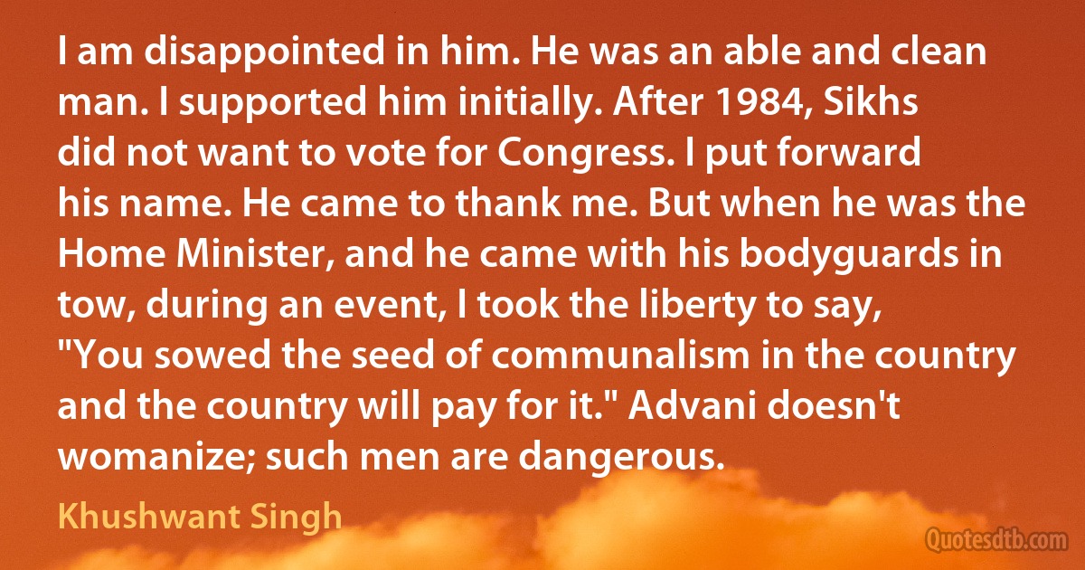 I am disappointed in him. He was an able and clean man. I supported him initially. After 1984, Sikhs did not want to vote for Congress. I put forward his name. He came to thank me. But when he was the Home Minister, and he came with his bodyguards in tow, during an event, I took the liberty to say, "You sowed the seed of communalism in the country and the country will pay for it." Advani doesn't womanize; such men are dangerous. (Khushwant Singh)