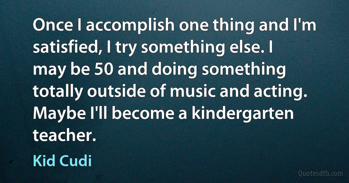 Once I accomplish one thing and I'm satisfied, I try something else. I may be 50 and doing something totally outside of music and acting. Maybe I'll become a kindergarten teacher. (Kid Cudi)