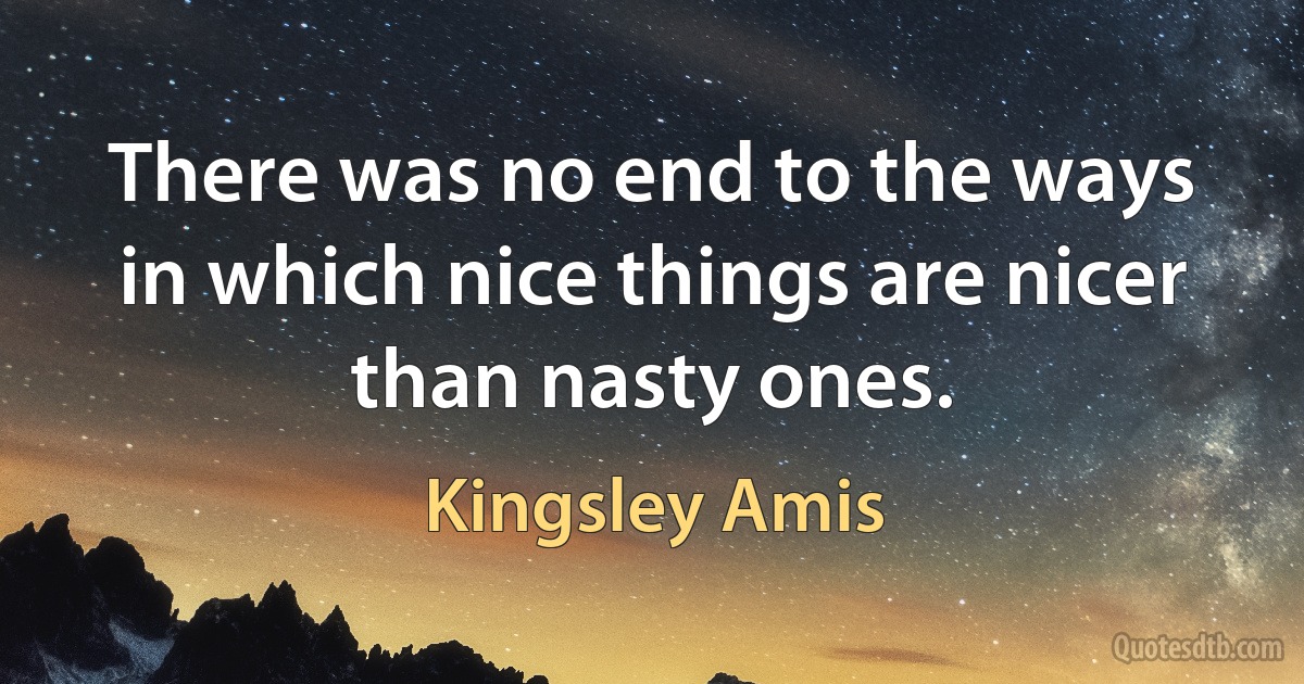 There was no end to the ways in which nice things are nicer than nasty ones. (Kingsley Amis)