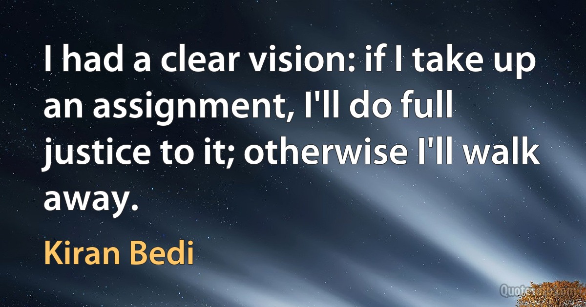 I had a clear vision: if I take up an assignment, I'll do full justice to it; otherwise I'll walk away. (Kiran Bedi)