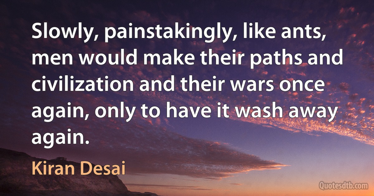 Slowly, painstakingly, like ants, men would make their paths and civilization and their wars once again, only to have it wash away again. (Kiran Desai)