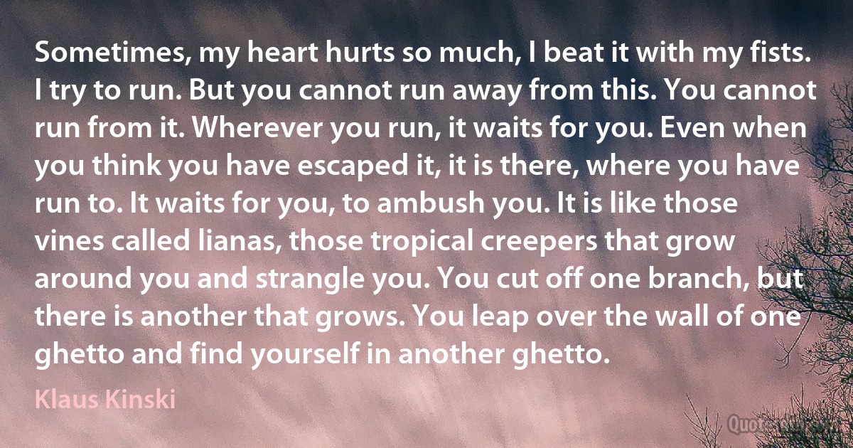 Sometimes, my heart hurts so much, I beat it with my fists. I try to run. But you cannot run away from this. You cannot run from it. Wherever you run, it waits for you. Even when you think you have escaped it, it is there, where you have run to. It waits for you, to ambush you. It is like those vines called lianas, those tropical creepers that grow around you and strangle you. You cut off one branch, but there is another that grows. You leap over the wall of one ghetto and find yourself in another ghetto. (Klaus Kinski)