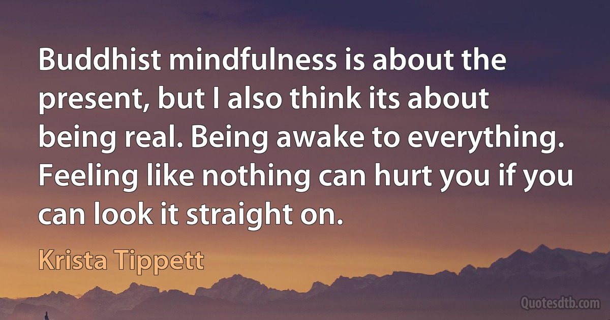 Buddhist mindfulness is about the present, but I also think its about being real. Being awake to everything. Feeling like nothing can hurt you if you can look it straight on. (Krista Tippett)