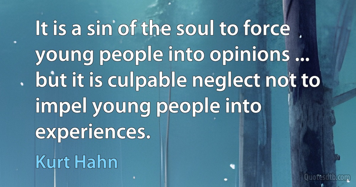 It is a sin of the soul to force young people into opinions ... but it is culpable neglect not to impel young people into experiences. (Kurt Hahn)