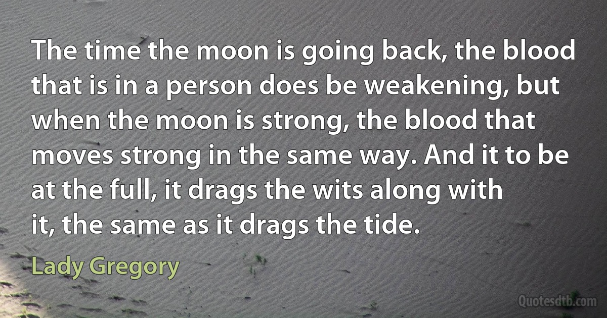 The time the moon is going back, the blood that is in a person does be weakening, but when the moon is strong, the blood that moves strong in the same way. And it to be at the full, it drags the wits along with it, the same as it drags the tide. (Lady Gregory)