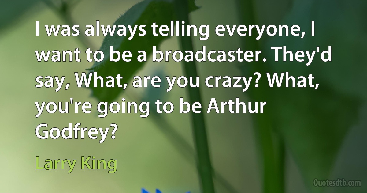 I was always telling everyone, I want to be a broadcaster. They'd say, What, are you crazy? What, you're going to be Arthur Godfrey? (Larry King)