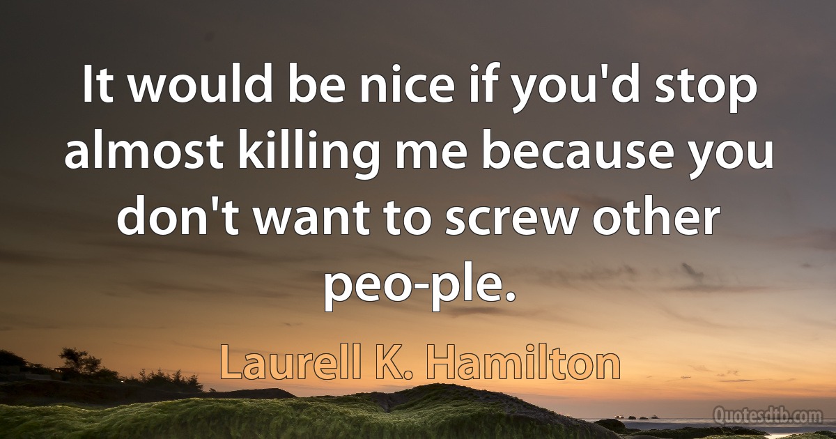 It would be nice if you'd stop almost killing me because you don't want to screw other peo­ple. (Laurell K. Hamilton)