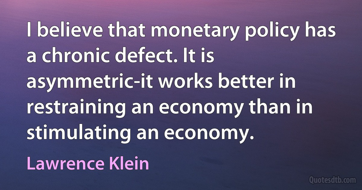 I believe that monetary policy has a chronic defect. It is asymmetric-it works better in restraining an economy than in stimulating an economy. (Lawrence Klein)